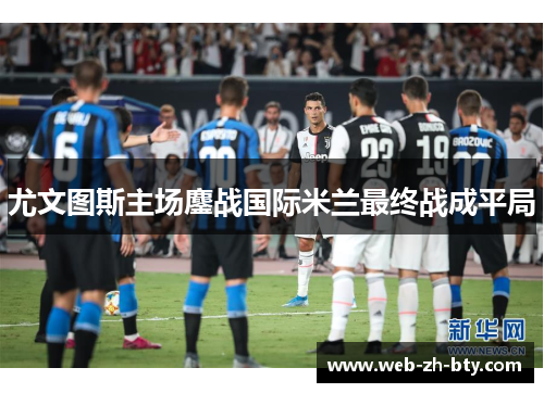 尤文图斯主场鏖战国际米兰最终战成平局 尤文图斯主场鏖战国际米兰最终战成平局