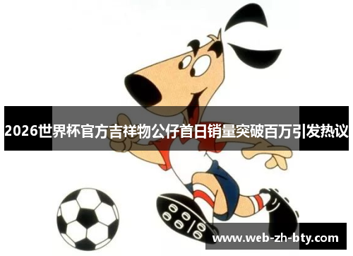2026世界杯官方吉祥物公仔首日销量突破百万引发热议 2026世界杯官方吉祥物公仔首日销量突破百万引发热议